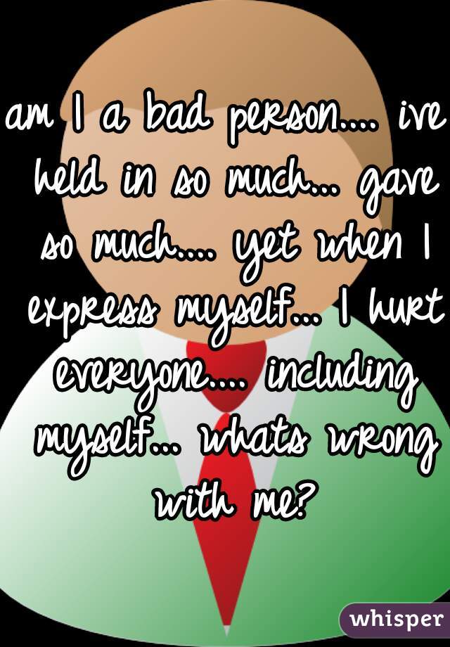 am I a bad person.... ive held in so much... gave so much.... yet when I express myself... I hurt everyone.... including myself... whats wrong with me?