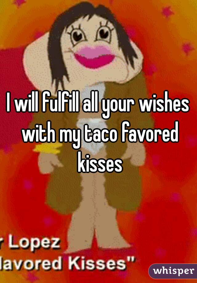 I will fulfill all your wishes with my taco favored kisses
