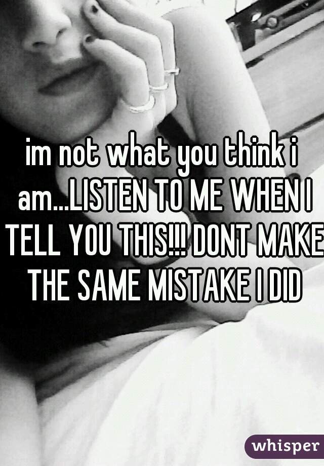 im not what you think i am...LISTEN TO ME WHEN I TELL YOU THIS!!! DONT MAKE THE SAME MISTAKE I DID