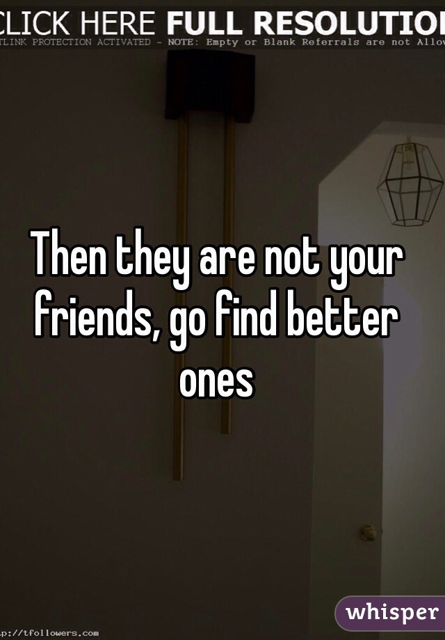 Then they are not your friends, go find better ones