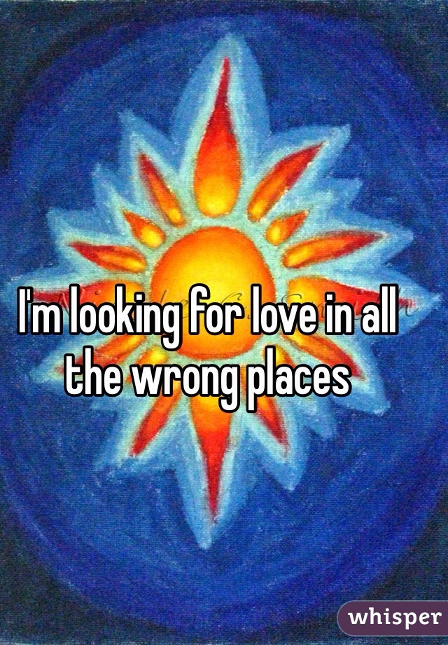 I'm looking for love in all the wrong places 