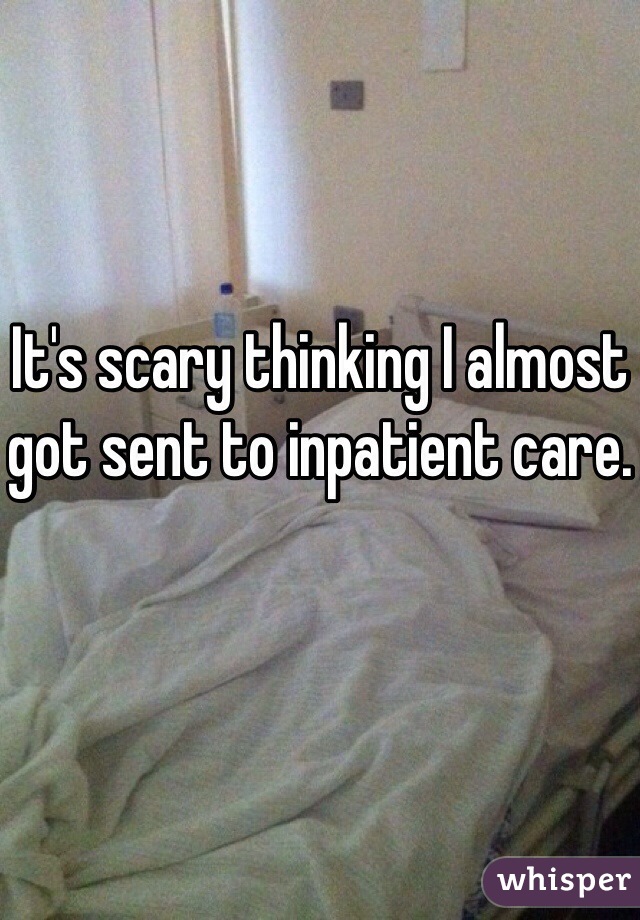 It's scary thinking I almost got sent to inpatient care. 