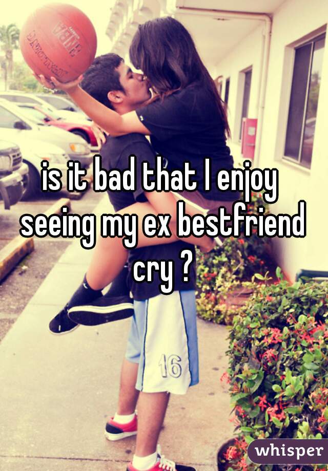 is it bad that I enjoy 
seeing my ex bestfriend cry ? 