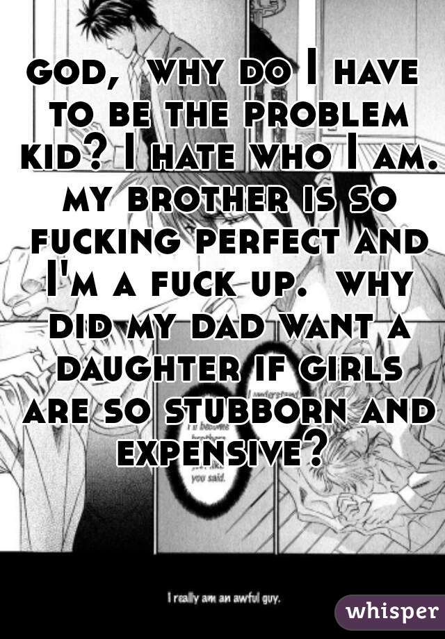 god,  why do I have to be the problem kid? I hate who I am. my brother is so fucking perfect and I'm a fuck up.  why did my dad want a daughter if girls are so stubborn and expensive? 
