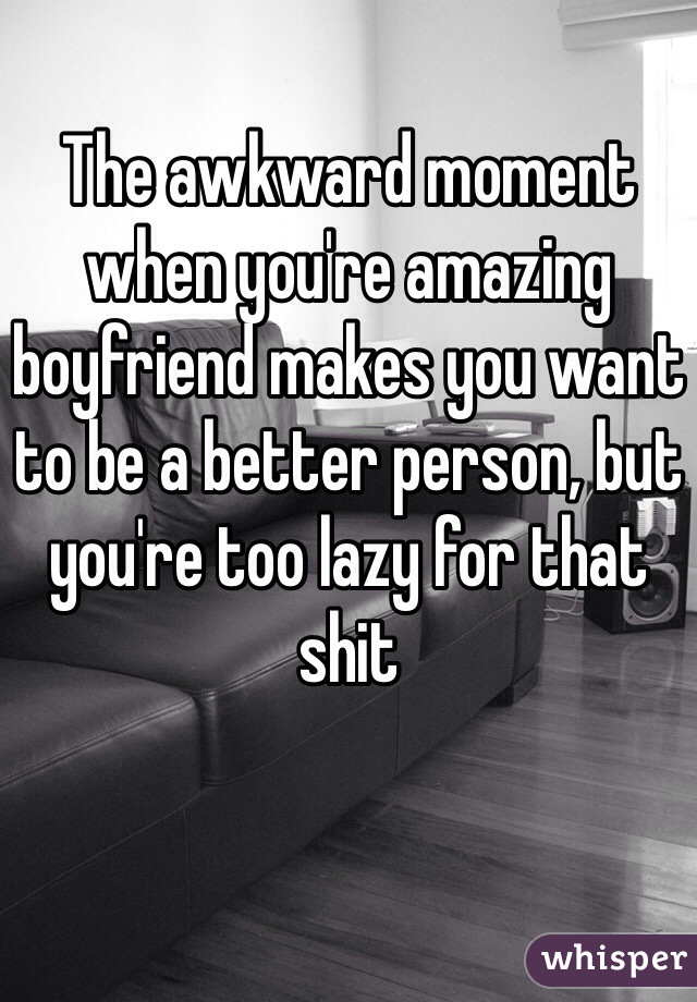 The awkward moment when you're amazing boyfriend makes you want to be a better person, but you're too lazy for that shit 