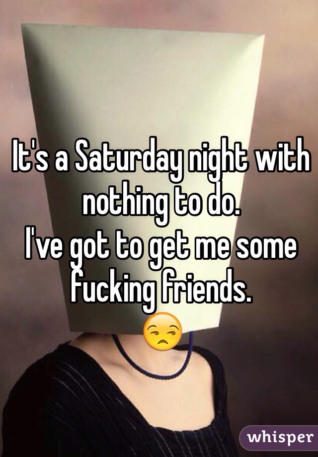 It's a Saturday night with nothing to do.  
I've got to get me some fucking friends. 
😒
