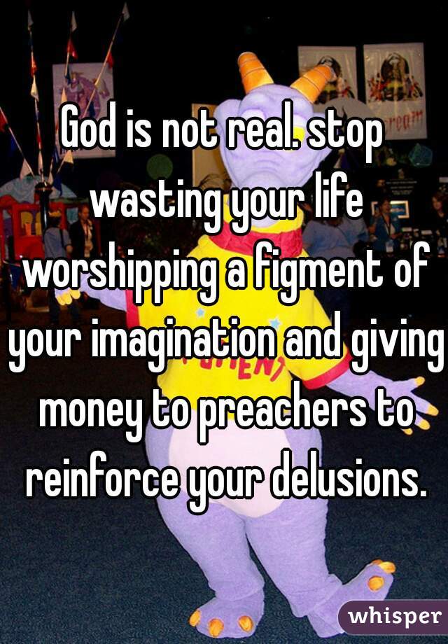 God is not real. stop wasting your life worshipping a figment of your imagination and giving money to preachers to reinforce your delusions.
