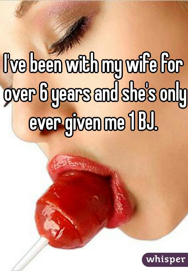 I've been with my wife for over 6 years and she's only ever given me 1 BJ. 