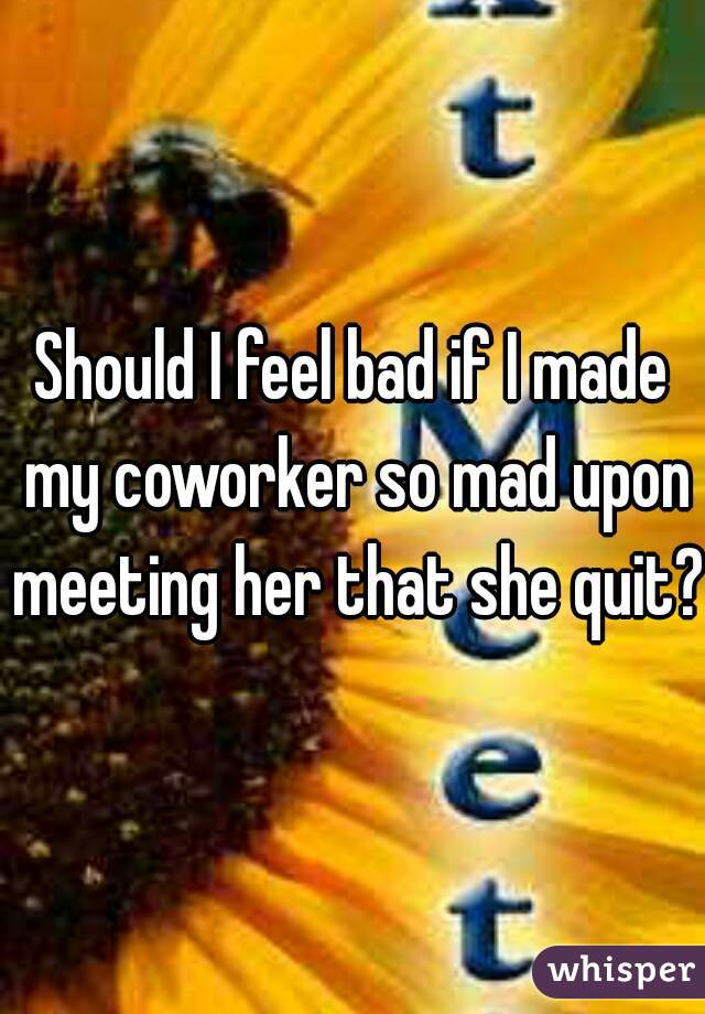 Should I feel bad if I made my coworker so mad upon meeting her that she quit?