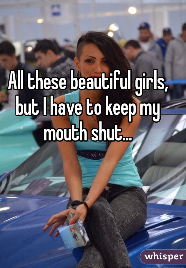 All these beautiful girls, but I have to keep my mouth shut...