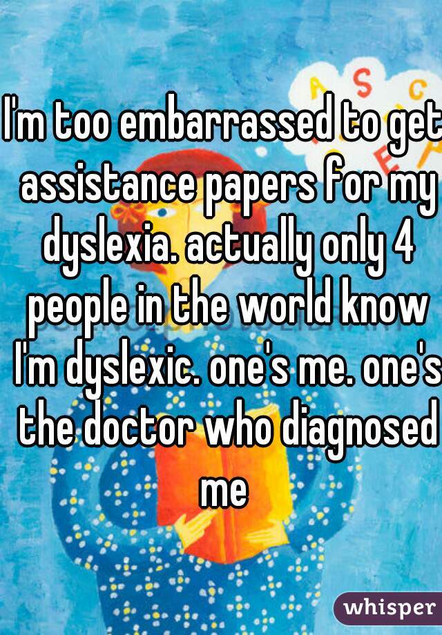 I'm too embarrassed to get assistance papers for my dyslexia. actually only 4 people in the world know I'm dyslexic. one's me. one's the doctor who diagnosed me 