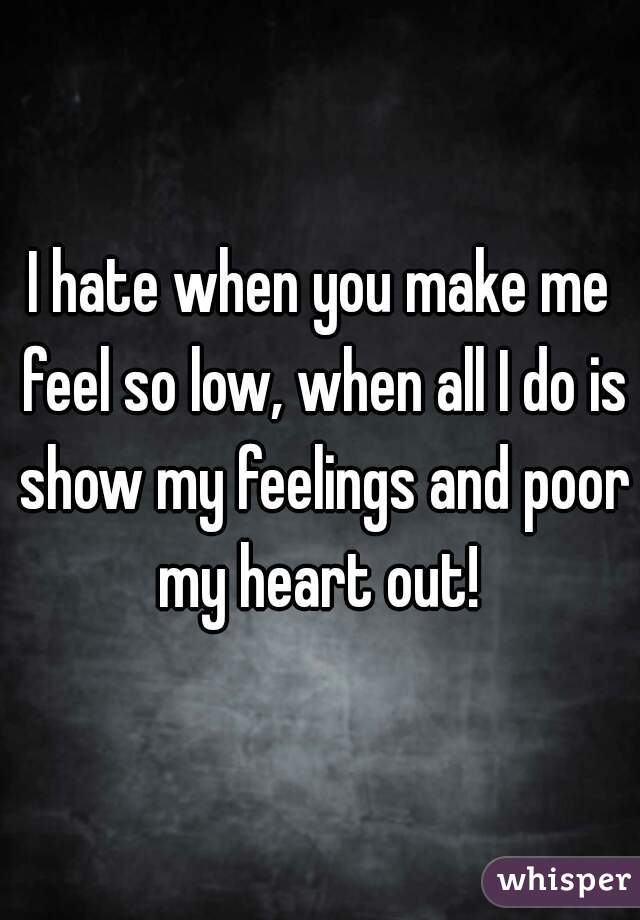I hate when you make me feel so low, when all I do is show my feelings and poor my heart out! 