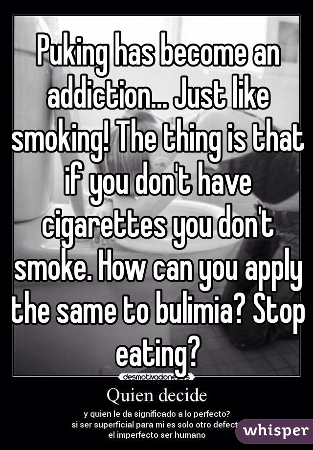 Puking has become an addiction... Just like smoking! The thing is that if you don't have cigarettes you don't smoke. How can you apply the same to bulimia? Stop eating?