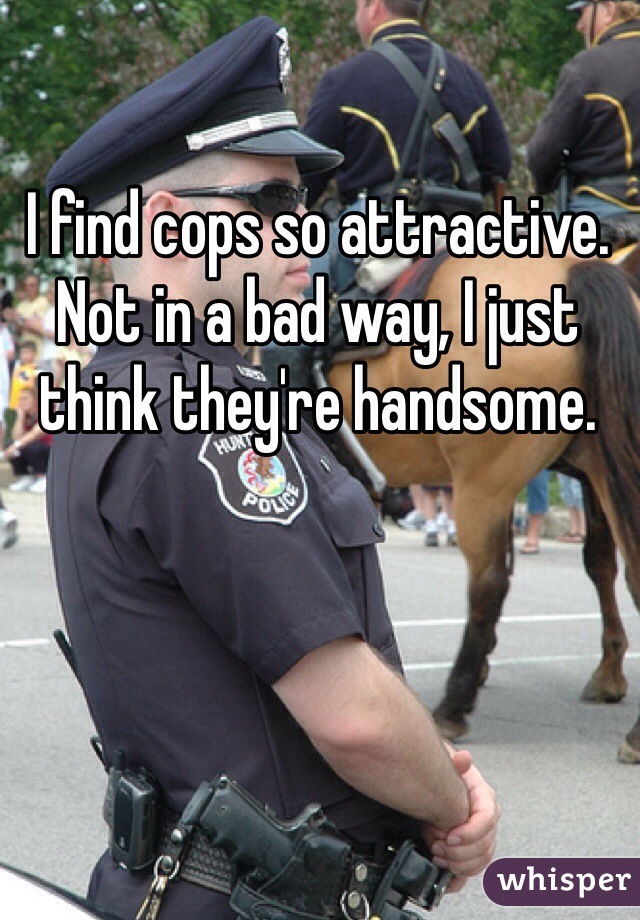 I find cops so attractive. Not in a bad way, I just think they're handsome. 