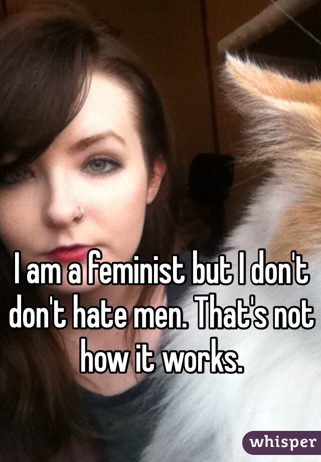 I am a feminist but I don't don't hate men. That's not how it works. 