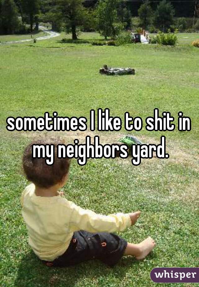 sometimes I like to shit in my neighbors yard.