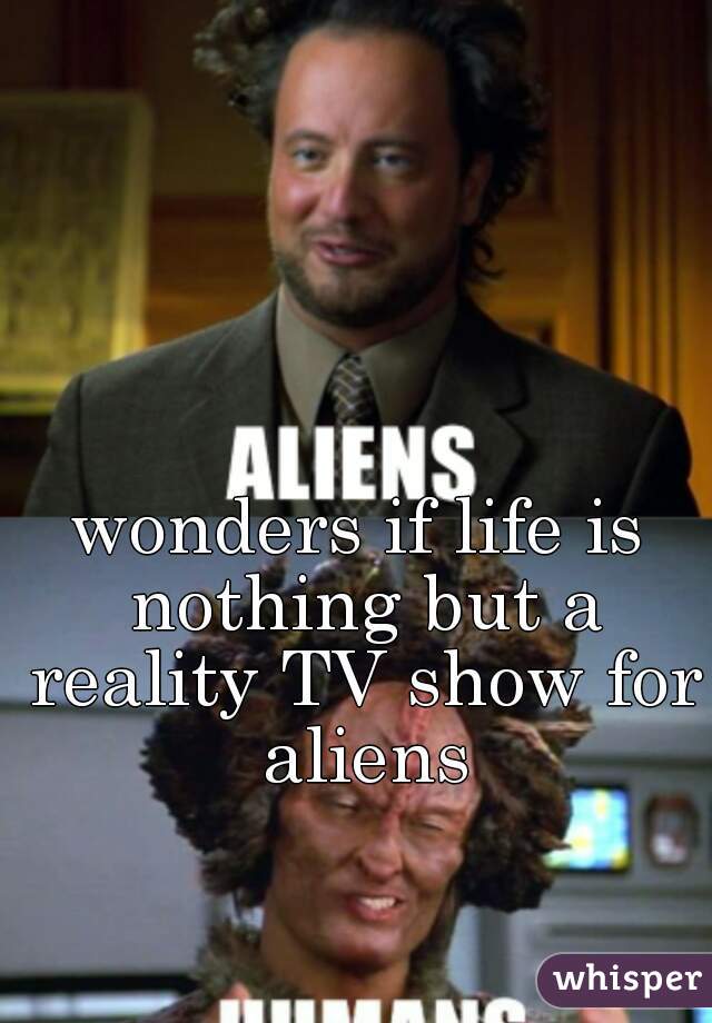 wonders if life is nothing but a reality TV show for aliens