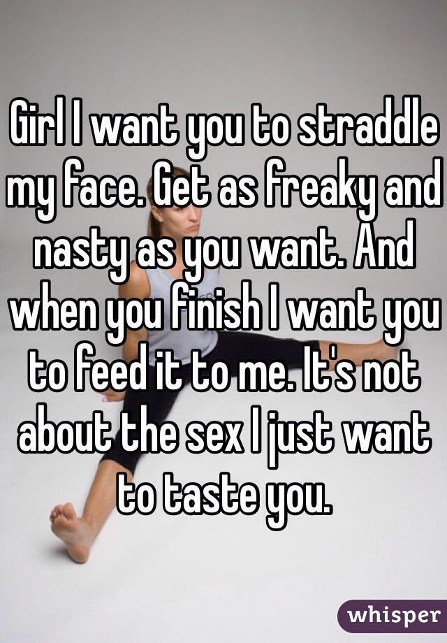Girl I want you to straddle my face. Get as freaky and nasty as you want. And when you finish I want you to feed it to me. It's not about the sex I just want to taste you.