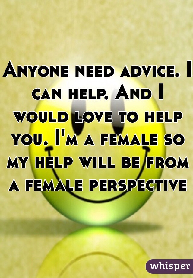 Anyone need advice. I can help. And I would love to help you. I'm a female so my help will be from a female perspective 