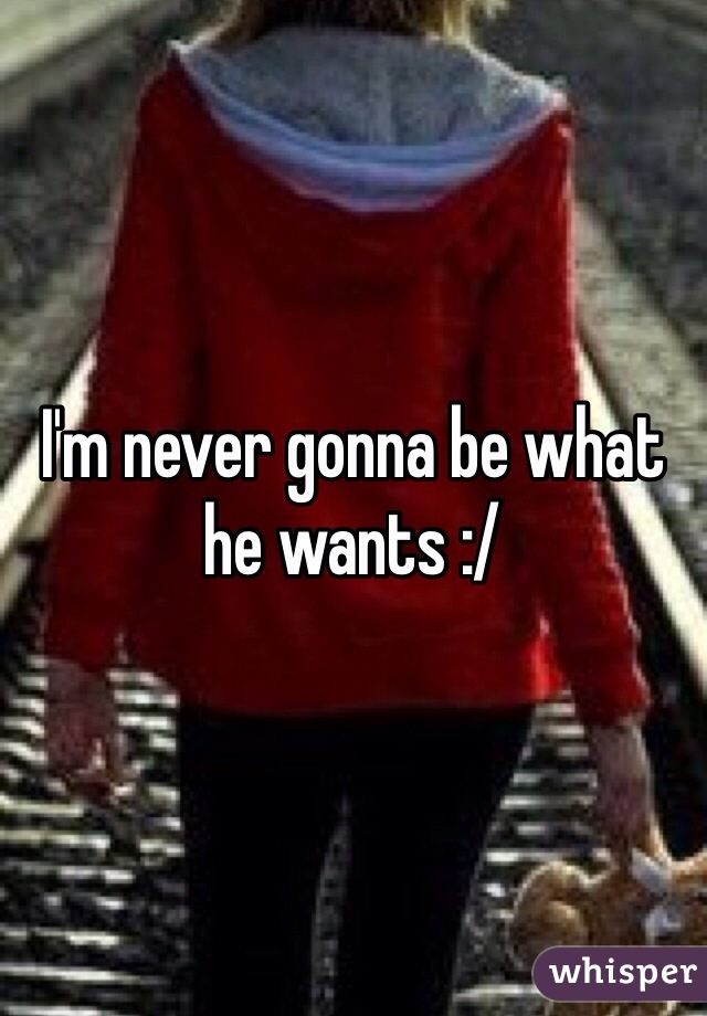 I'm never gonna be what he wants :/