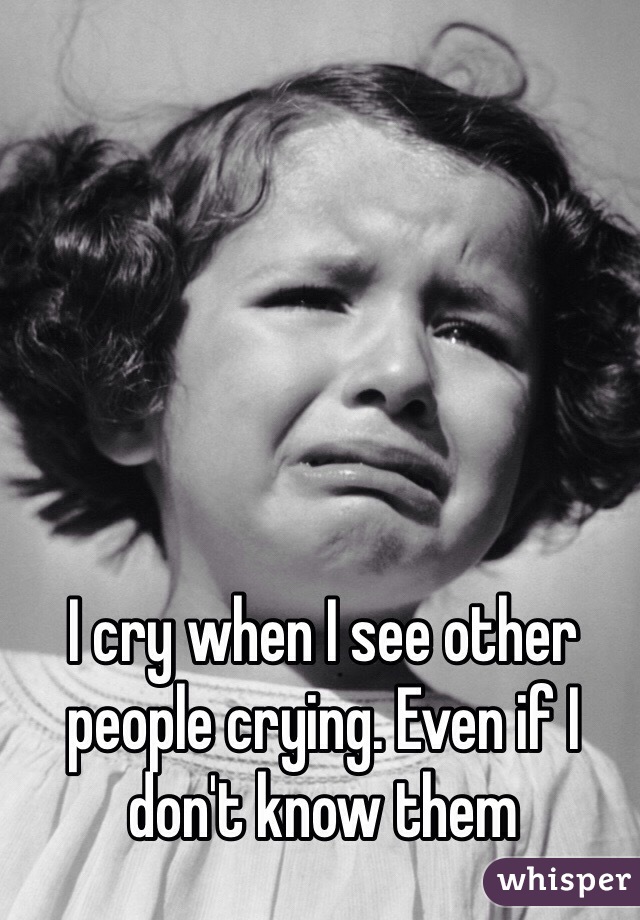I cry when I see other people crying. Even if I don't know them