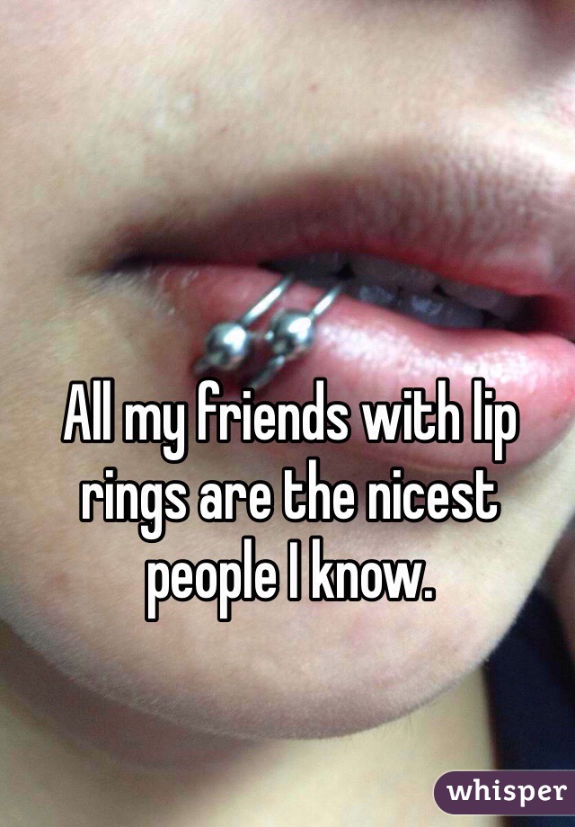 All my friends with lip rings are the nicest people I know.