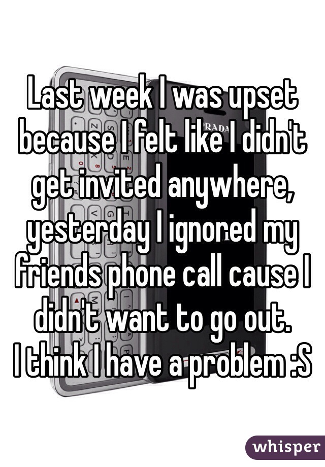 Last week I was upset because I felt like I didn't get invited anywhere, yesterday I ignored my friends phone call cause I didn't want to go out. 
I think I have a problem :S