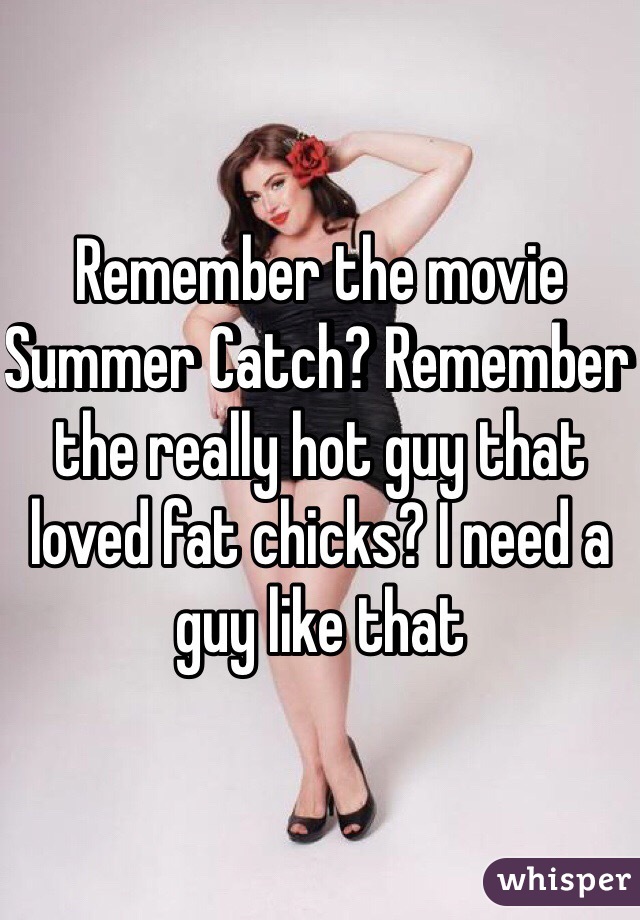 Remember the movie Summer Catch? Remember the really hot guy that loved fat chicks? I need a guy like that