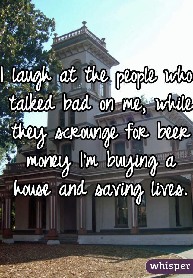 I laugh at the people who talked bad on me, while they scrounge for beer money I'm buying a house and saving lives. 
