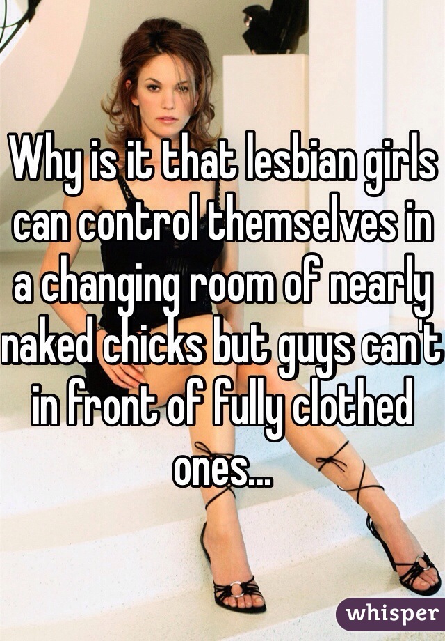 Why is it that lesbian girls can control themselves in a changing room of nearly naked chicks but guys can't in front of fully clothed ones...
