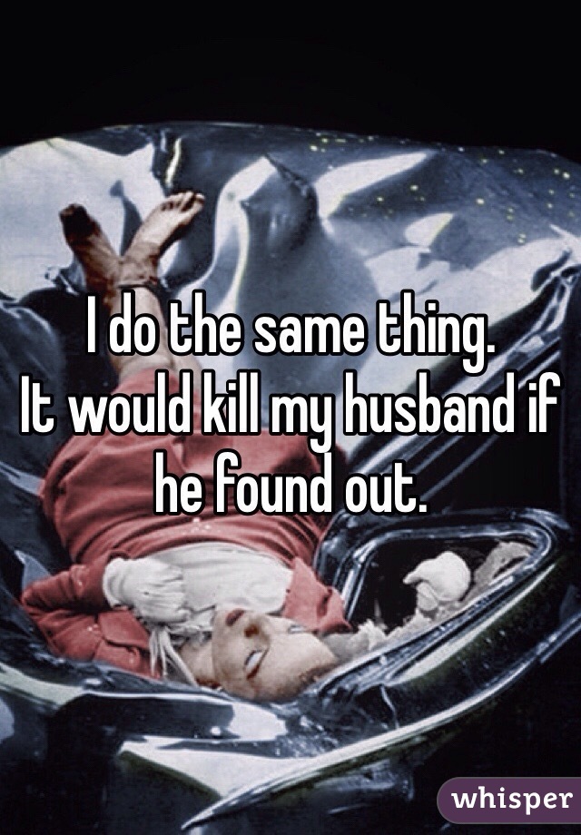 I do the same thing. 
It would kill my husband if he found out. 