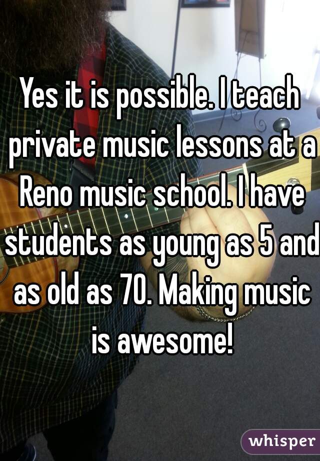 Yes it is possible. I teach private music lessons at a Reno music school. I have students as young as 5 and as old as 70. Making music is awesome!