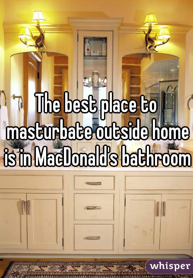 The best place to masturbate outside home is in MacDonald's bathroom