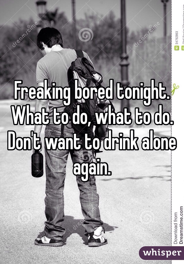 Freaking bored tonight. What to do, what to do. Don't want to drink alone again. 
