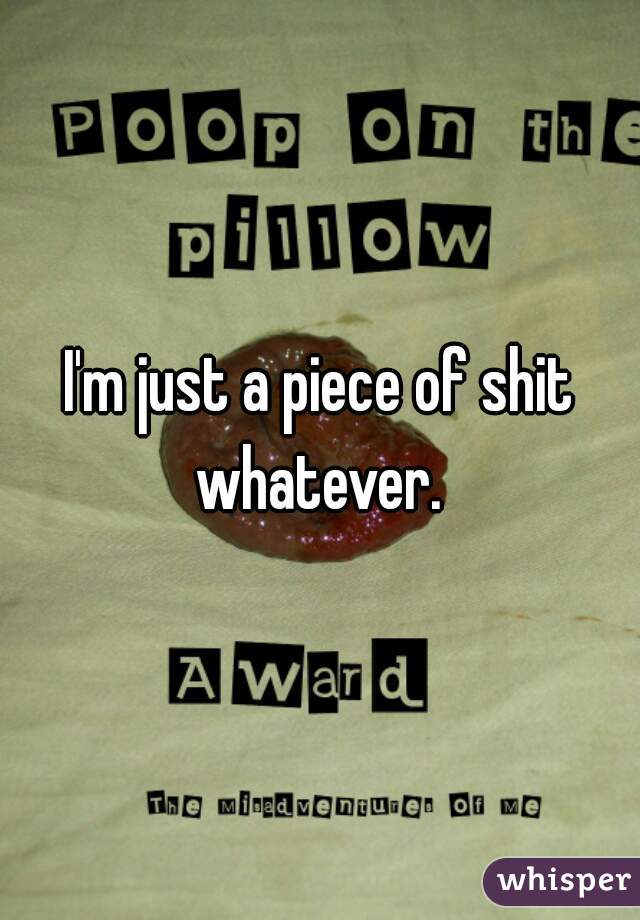 I'm just a piece of shit whatever. 