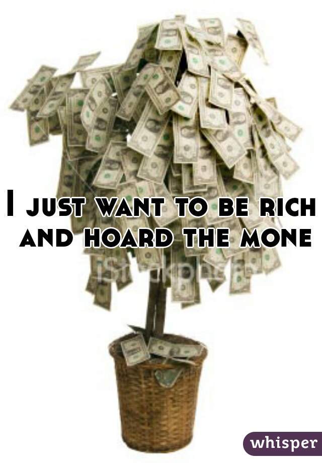I just want to be rich and hoard the money