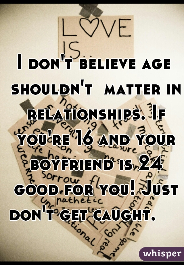 I don't believe age shouldn't  matter in relationships. If you're 16 and your boyfriend is 24 good for you! Just don't get caught.     