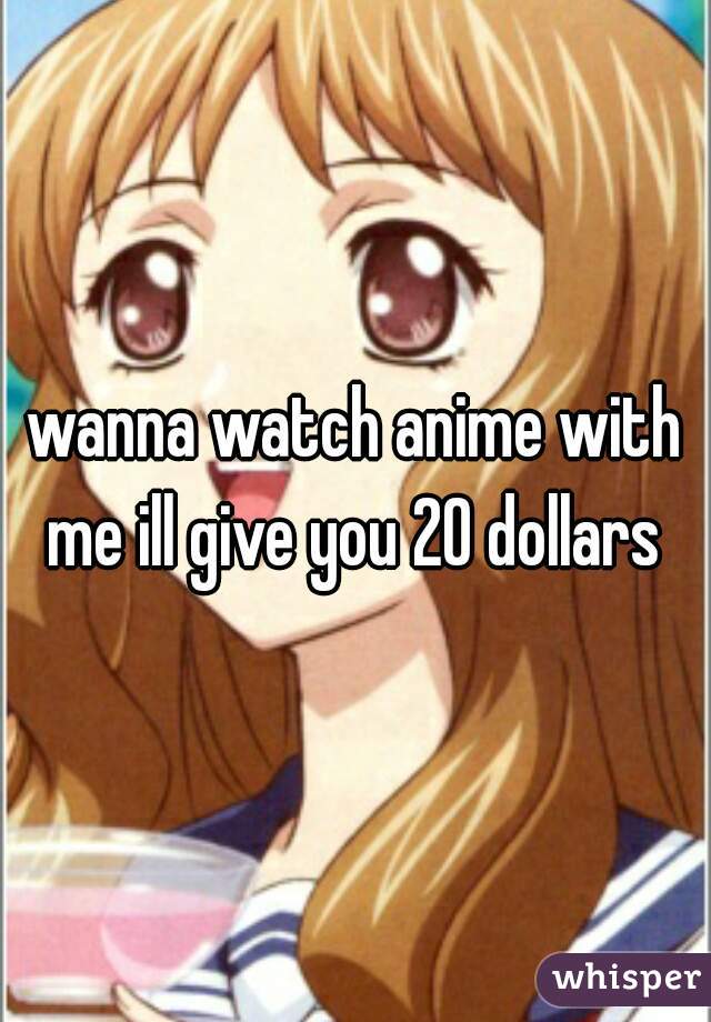 wanna watch anime with me ill give you 20 dollars 
