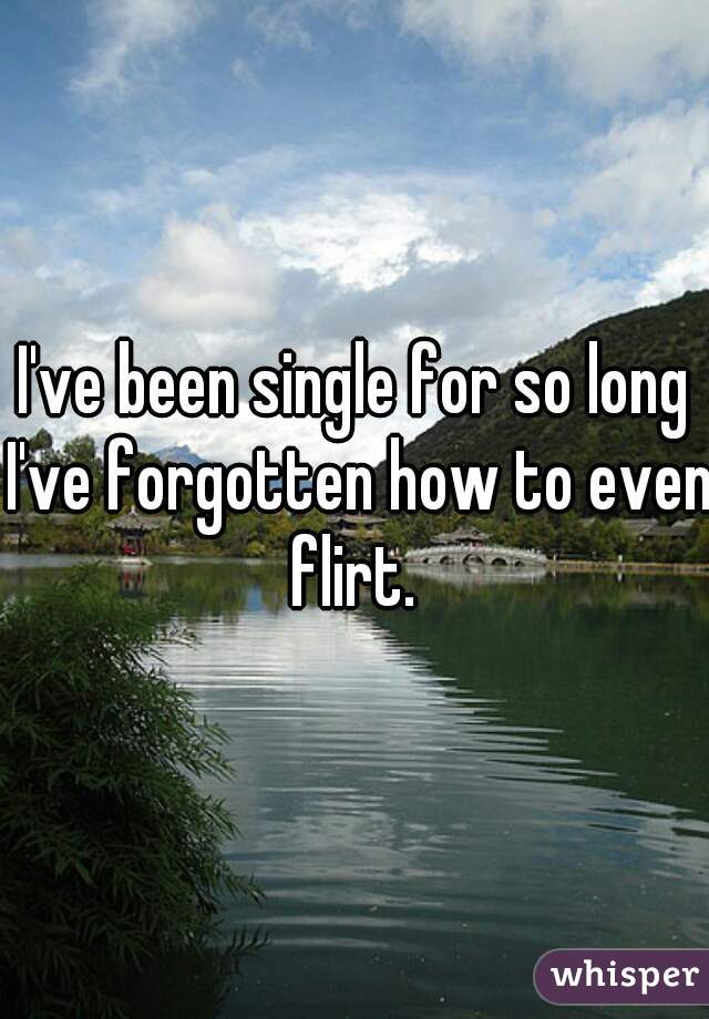 I've been single for so long I've forgotten how to even flirt. 