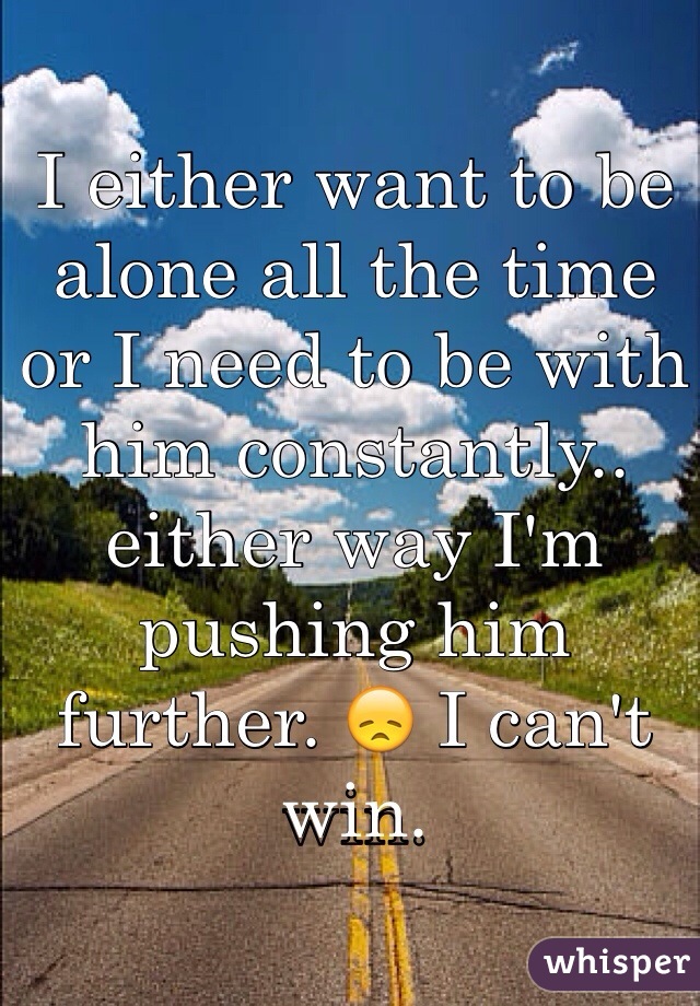 I either want to be alone all the time or I need to be with him constantly.. either way I'm pushing him further. 😞 I can't win. 