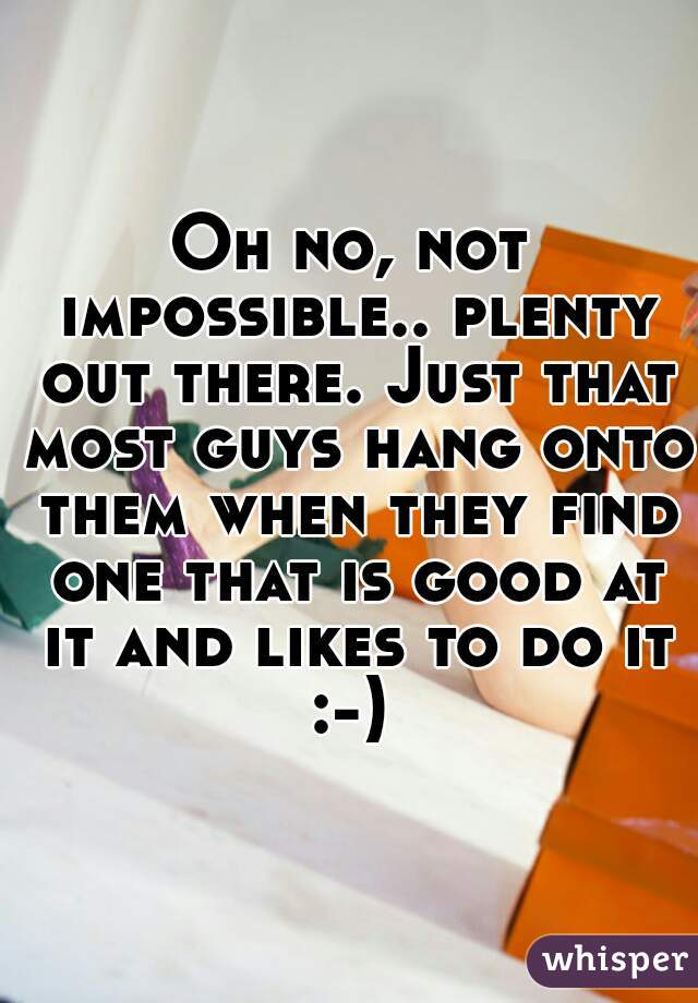 Oh no, not impossible.. plenty out there. Just that most guys hang onto them when they find one that is good at it and likes to do it :-) 
