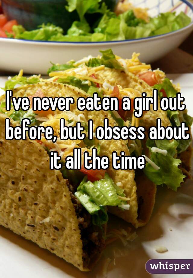 I've never eaten a girl out before, but I obsess about it all the time
