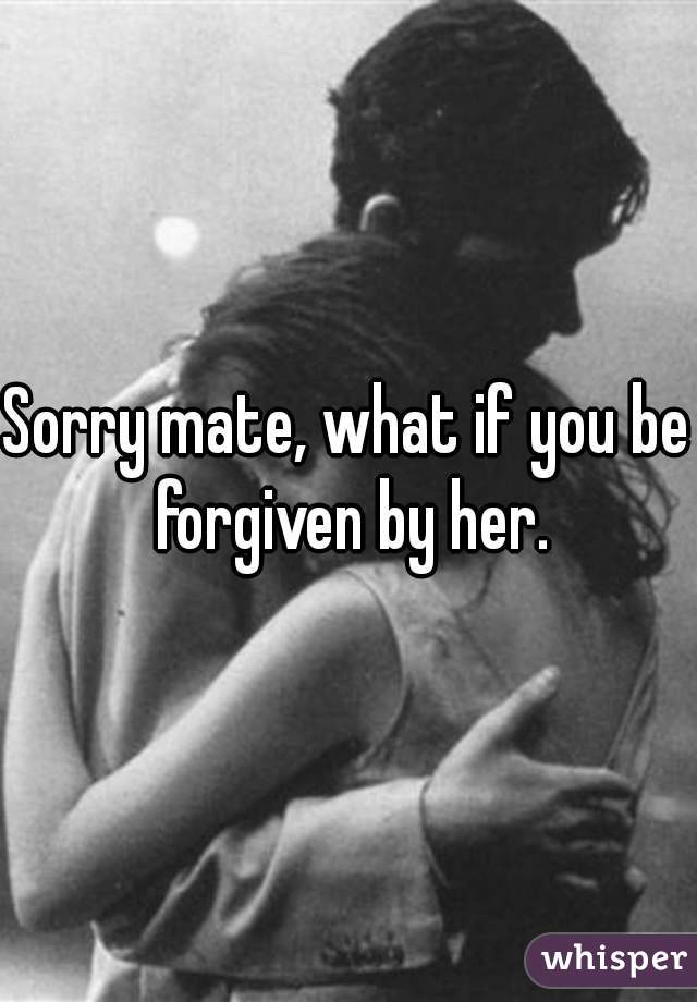 Sorry mate, what if you be forgiven by her.