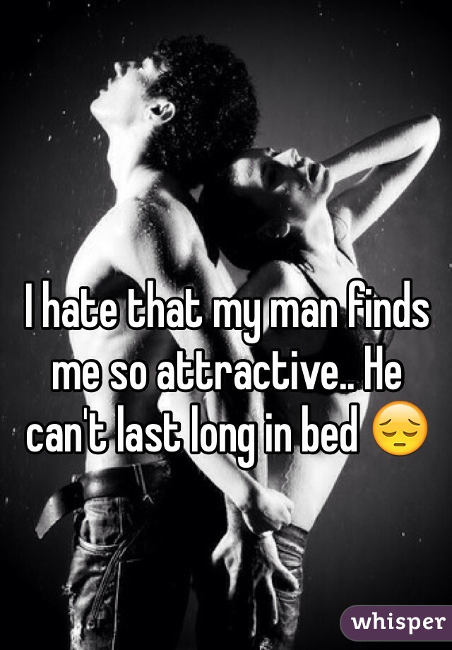 I hate that my man finds me so attractive.. He can't last long in bed 😔