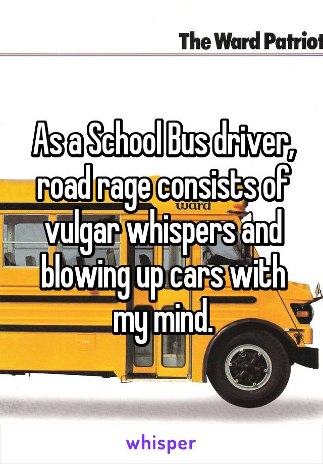 As a School Bus driver, road rage consists of vulgar whispers and blowing up cars with my mind.
