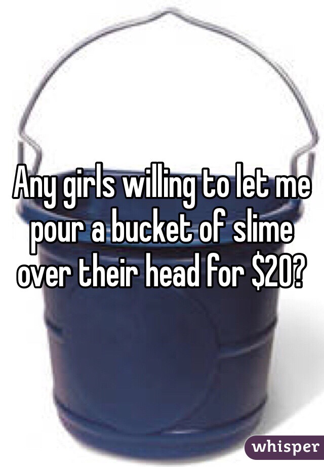 Any girls willing to let me pour a bucket of slime over their head for $20?