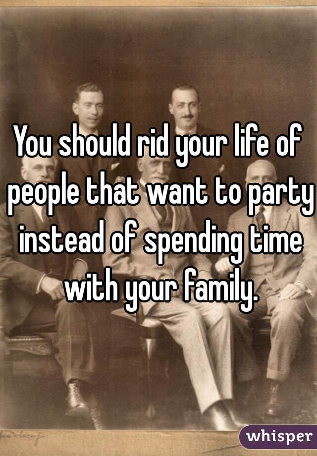 You should rid your life of people that want to party instead of spending time with your family.