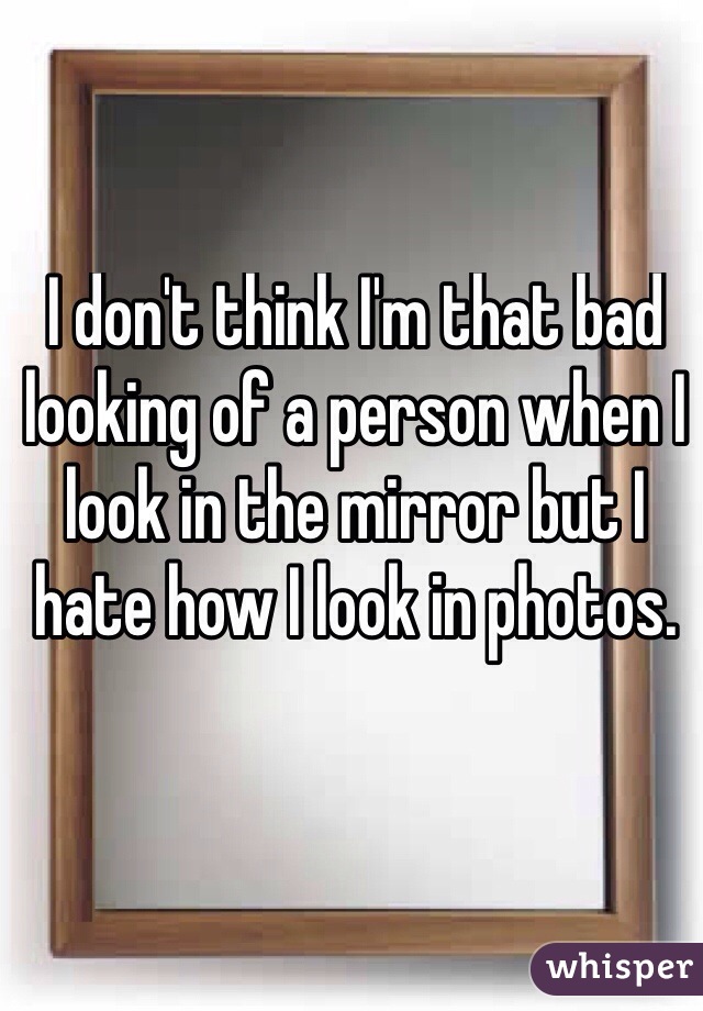 I don't think I'm that bad looking of a person when I look in the mirror but I hate how I look in photos. 

