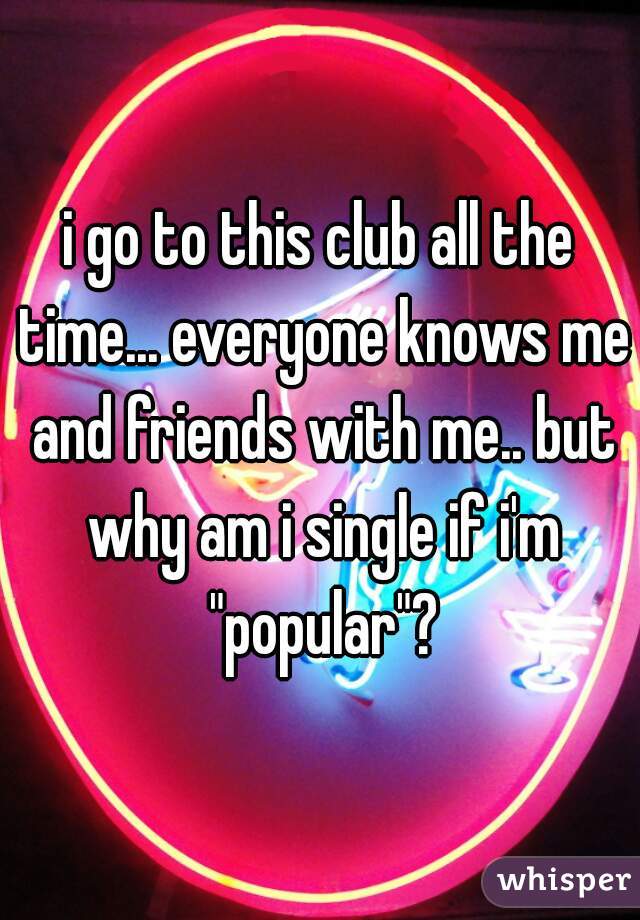 i go to this club all the time... everyone knows me and friends with me.. but why am i single if i'm "popular"?