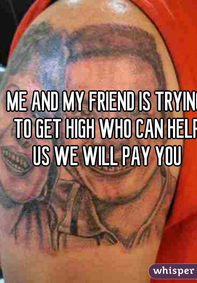 ME AND MY FRIEND IS TRYING TO GET HIGH WHO CAN HELP US WE WILL PAY YOU
